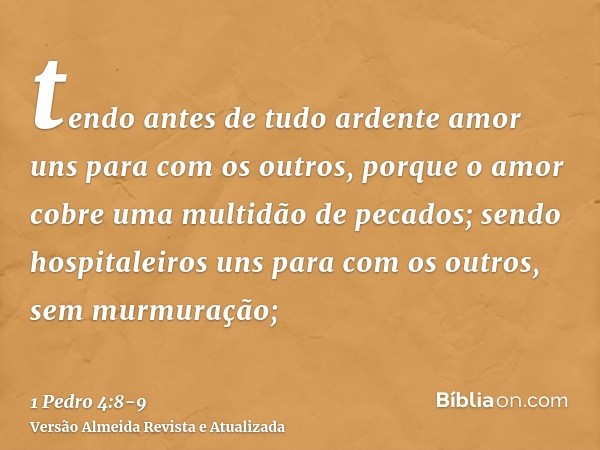 tendo antes de tudo ardente amor uns para com os outros, porque o amor cobre uma multidão de pecados;sendo hospitaleiros uns para com os outros, sem murmuração;