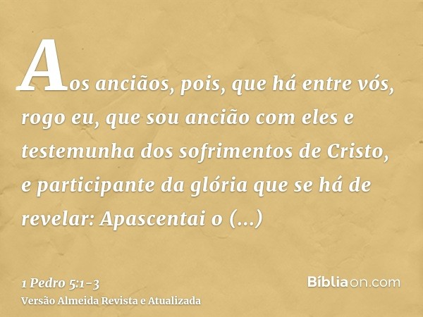 Aos anciãos, pois, que há entre vós, rogo eu, que sou ancião com eles e testemunha dos sofrimentos de Cristo, e participante da glória que se há de revelar:Apas