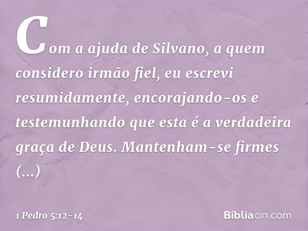 Com a ajuda de Silvano, a quem considero irmão fiel, eu escrevi resumidamente, encorajando-os e testemunhando que esta é a verdadeira graça de Deus. Mantenham-s