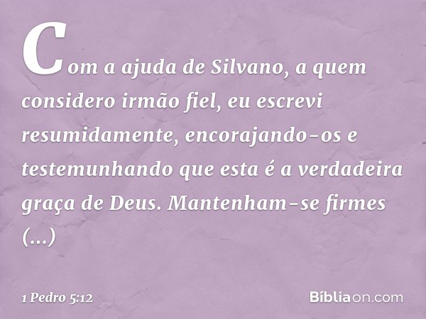 Com a ajuda de Silvano, a quem considero irmão fiel, eu escrevi resumidamente, encorajando-os e testemunhando que esta é a verdadeira graça de Deus. Mantenham-s