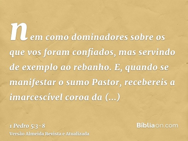 nem como dominadores sobre os que vos foram confiados, mas servindo de exemplo ao rebanho.E, quando se manifestar o sumo Pastor, recebereis a imarcescível coroa