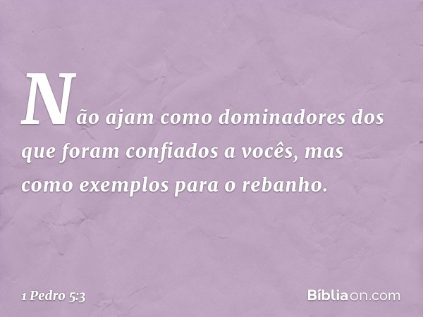 Não ajam como dominadores dos que foram confiados a vocês, mas como exemplos para o rebanho. -- 1 Pedro 5:3