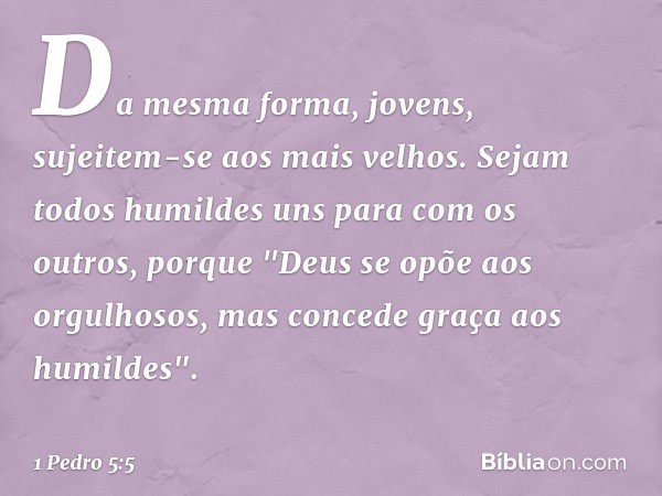 Da mesma forma, jovens, sujeitem-se aos mais velhos. Sejam todos humildes uns para com os outros, porque
"Deus se opõe aos orgulhosos,
mas concede graça
aos hum