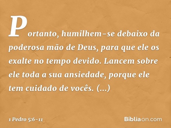 Portanto, humilhem-se debaixo da poderosa mão de Deus, para que ele os exalte no tempo devido. Lancem sobre ele toda a sua ansiedade, porque ele tem cuidado de