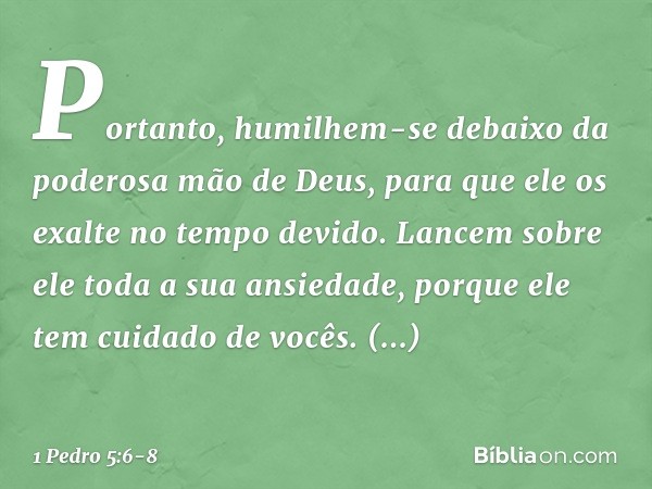 Portanto, humilhem-se debaixo da poderosa mão de Deus, para que ele os exalte no tempo devido. Lancem sobre ele toda a sua ansiedade, porque ele tem cuidado de 