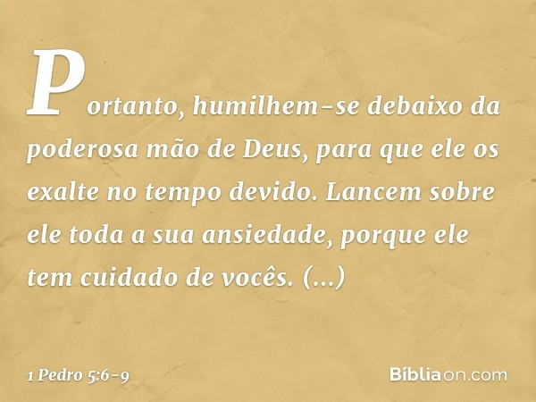 Portanto, humilhem-se debaixo da poderosa mão de Deus, para que ele os exalte no tempo devido. Lancem sobre ele toda a sua ansiedade, porque ele tem cuidado de 