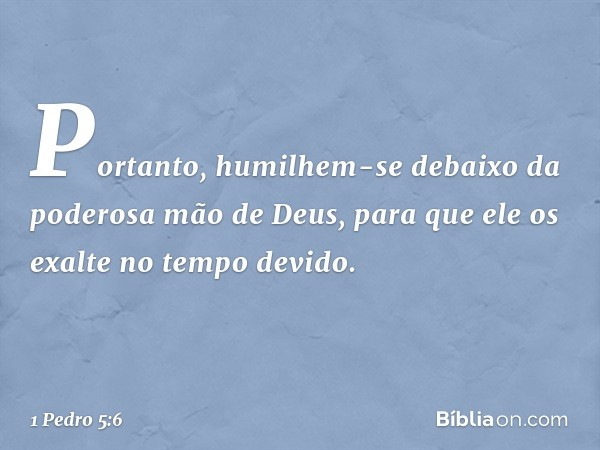 Portanto, humilhem-se debaixo da poderosa mão de Deus, para que ele os exalte no tempo devido. -- 1 Pedro 5:6