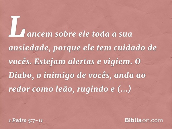 Lancem sobre ele toda a sua ansiedade, porque ele tem cuidado de vocês. Estejam alertas e vigiem. O Diabo, o inimigo de vocês, anda ao redor como leão, rugindo