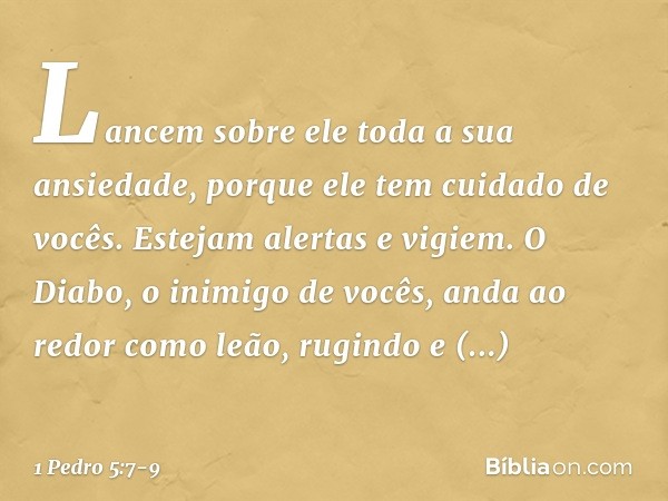 Lancem sobre ele toda a sua ansiedade, porque ele tem cuidado de vocês. Estejam alertas e vigiem. O Diabo, o inimigo de vocês, anda ao redor como leão, rugindo