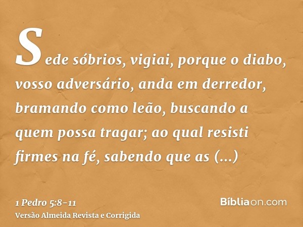 Sede sóbrios, vigiai, porque o diabo, vosso adversário, anda em derredor, bramando como leão, buscando a quem possa tragar;ao qual resisti firmes na fé, sabendo