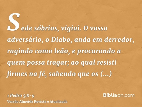 Sede sóbrios, vigiai. O vosso adversário, o Diabo, anda em derredor, rugindo como leão, e procurando a quem possa tragar;ao qual resisti firmes na fé, sabendo q