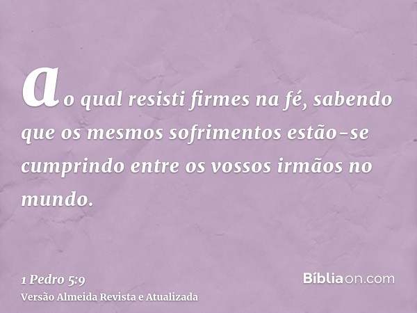 ao qual resisti firmes na fé, sabendo que os mesmos sofrimentos estão-se cumprindo entre os vossos irmãos no mundo.