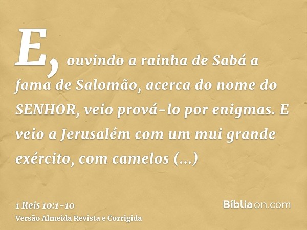 E, ouvindo a rainha de Sabá a fama de Salomão, acerca do nome do SENHOR, veio prová-lo por enigmas.E veio a Jerusalém com um mui grande exército, com camelos ca