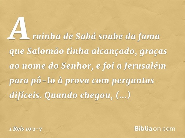 A rainha de Sabá soube da fama que Salomão tinha alcançado, graças ao nome do Senhor, e foi a Jerusalém para pô-lo à prova com perguntas difíceis. Quando chegou