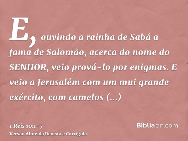 E, ouvindo a rainha de Sabá a fama de Salomão, acerca do nome do SENHOR, veio prová-lo por enigmas.E veio a Jerusalém com um mui grande exército, com camelos ca