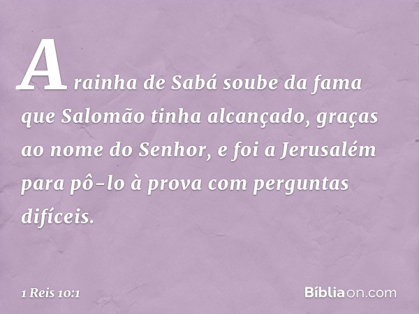 A rainha de Sabá soube da fama que Salomão tinha alcançado, graças ao nome do Senhor, e foi a Jerusalém para pô-lo à prova com perguntas difíceis. -- 1 Reis 10: