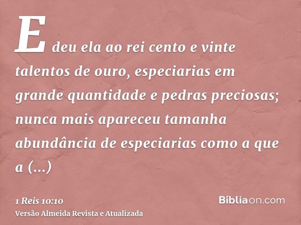 E deu ela ao rei cento e vinte talentos de ouro, especiarias em grande quantidade e pedras preciosas; nunca mais apareceu tamanha abundância de especiarias como