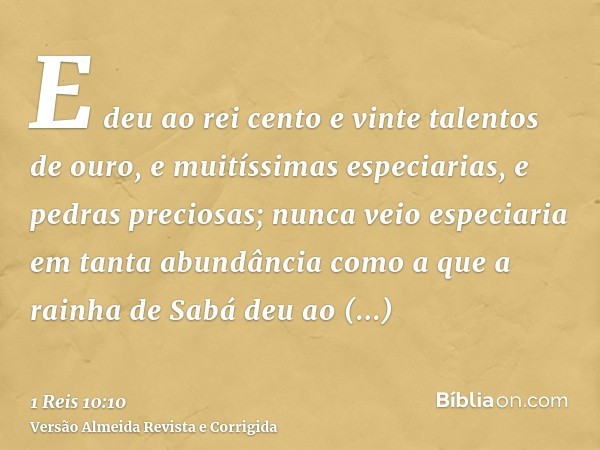 E deu ao rei cento e vinte talentos de ouro, e muitíssimas especiarias, e pedras preciosas; nunca veio especiaria em tanta abundância como a que a rainha de Sab