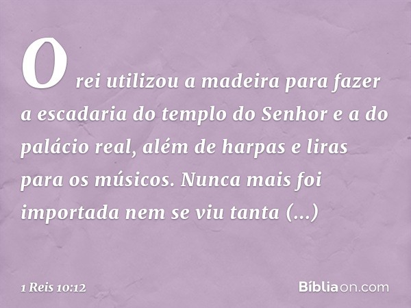 O rei utilizou a madeira para fazer a escadaria do templo do Senhor e a do palácio real, além de harpas e liras para os músicos. Nunca mais foi importada nem se