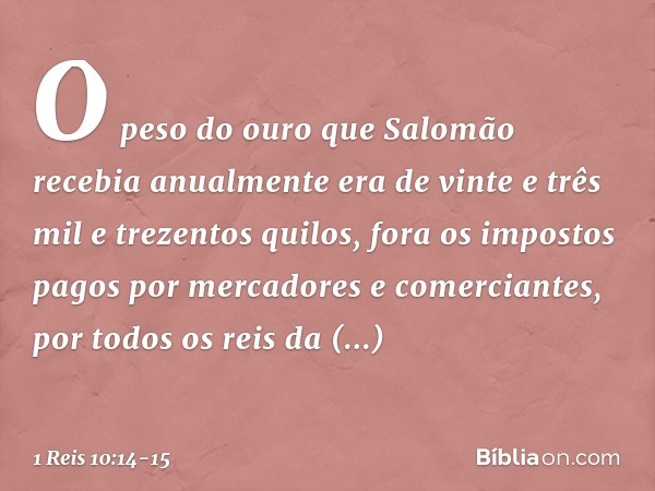 O peso do ouro que Salomão recebia anualmente era de vinte e três mil e trezentos quilos, fora os impostos pagos por mercadores e comerciantes, por todos os rei