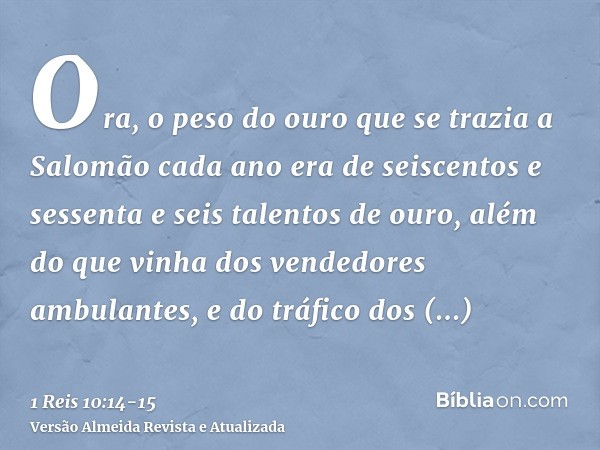 Ora, o peso do ouro que se trazia a Salomão cada ano era de seiscentos e sessenta e seis talentos de ouro,além do que vinha dos vendedores ambulantes, e do tráf