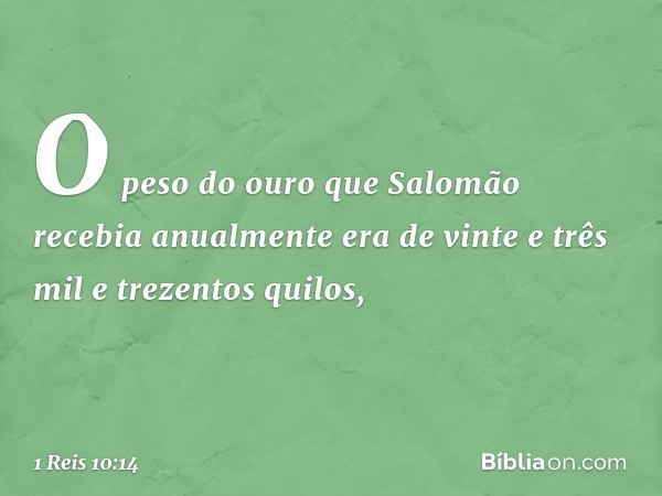 O peso do ouro que Salomão recebia anualmente era de vinte e três mil e trezentos quilos, -- 1 Reis 10:14