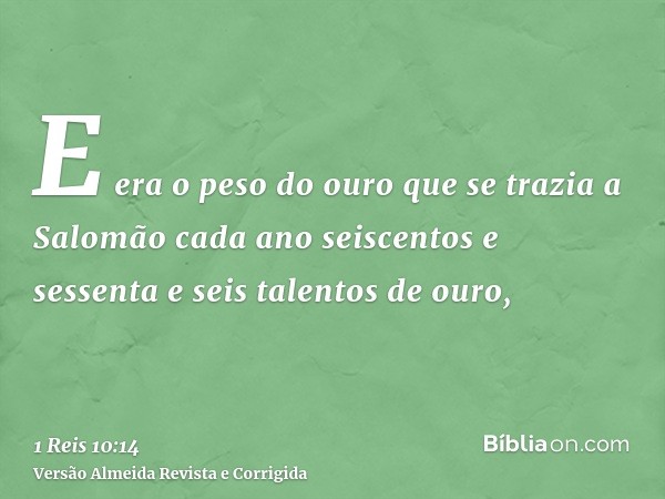 E era o peso do ouro que se trazia a Salomão cada ano seiscentos e sessenta e seis talentos de ouro,