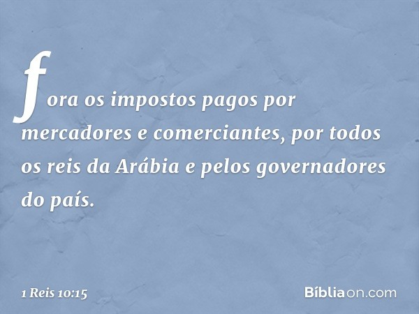 fora os impostos pagos por mercadores e comerciantes, por todos os reis da Arábia e pelos governadores do país. -- 1 Reis 10:15