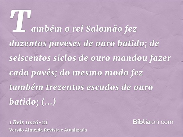 Também o rei Salomão fez duzentos paveses de ouro batido; de seiscentos siclos de ouro mandou fazer cada pavês;do mesmo modo fez também trezentos escudos de our