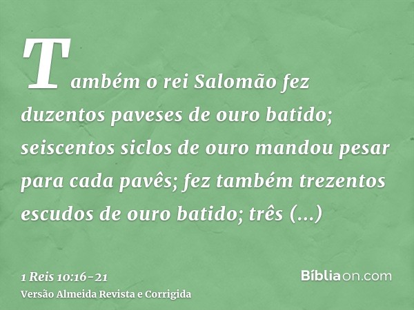 Também o rei Salomão fez duzentos paveses de ouro batido; seiscentos siclos de ouro mandou pesar para cada pavês;fez também trezentos escudos de ouro batido; tr