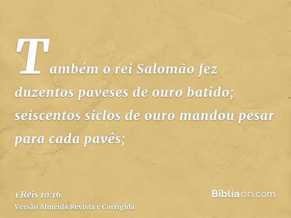 Também o rei Salomão fez duzentos paveses de ouro batido; seiscentos siclos de ouro mandou pesar para cada pavês;