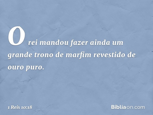 O rei mandou fazer ainda um grande trono de marfim revestido de ouro puro. -- 1 Reis 10:18