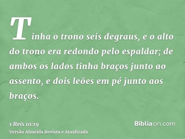 Tinha o trono seis degraus, e o alto do trono era redondo pelo espaldar; de ambos os lados tinha braços junto ao assento, e dois leões em pé junto aos braços.