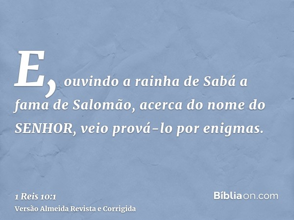 E, ouvindo a rainha de Sabá a fama de Salomão, acerca do nome do SENHOR, veio prová-lo por enigmas.