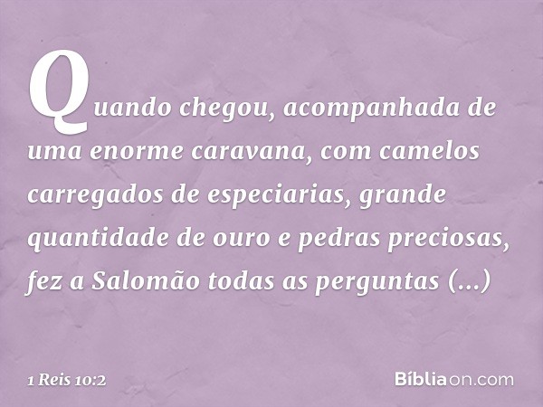 Quando chegou, acompanhada de uma enorme caravana, com camelos carregados de especiarias, grande quantidade de ouro e pedras preciosas, fez a Salomão todas as p