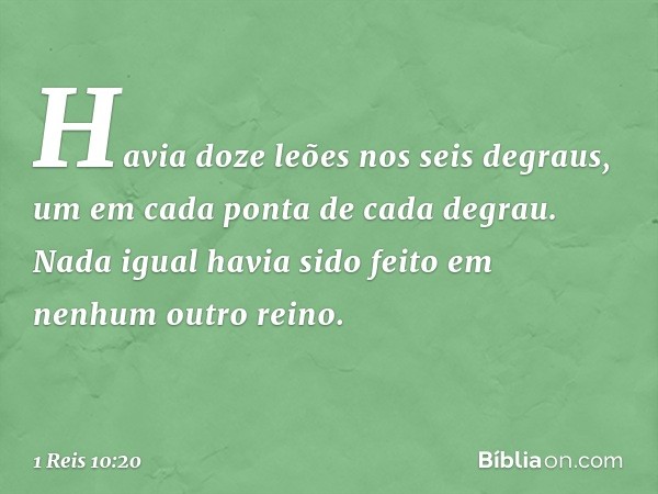 Havia doze leões nos seis degraus, um em cada ponta de cada degrau. Nada igual havia sido feito em nenhum outro reino. -- 1 Reis 10:20