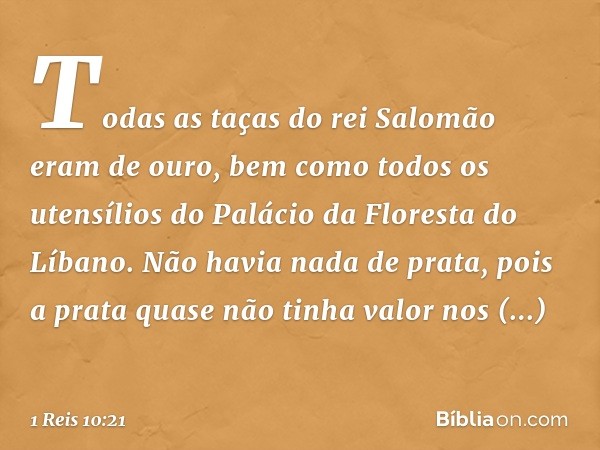 Todas as taças do rei Salomão eram de ouro, bem como todos os utensílios do Palácio da Floresta do Líbano. Não havia nada de prata, pois a prata quase não tinha