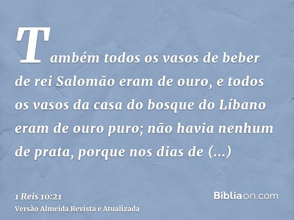 Também todos os vasos de beber de rei Salomão eram de ouro, e todos os vasos da casa do bosque do Líbano eram de ouro puro; não havia nenhum de prata, porque no