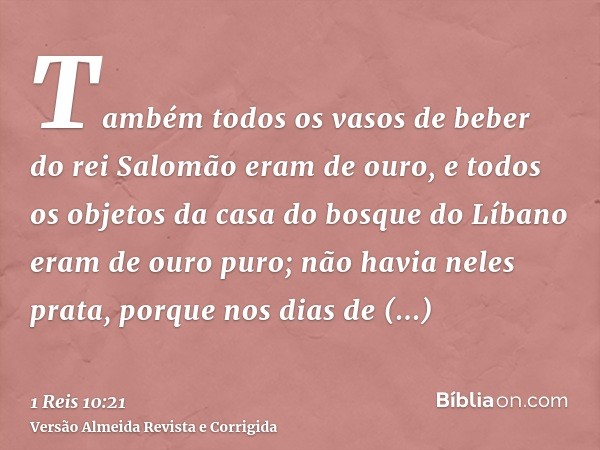 Também todos os vasos de beber do rei Salomão eram de ouro, e todos os objetos da casa do bosque do Líbano eram de ouro puro; não havia neles prata, porque nos 