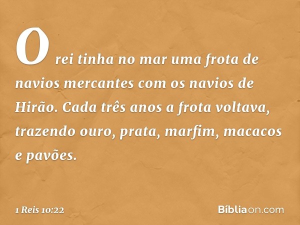 O rei tinha no mar uma frota de navios mercantes com os navios de Hirão. Cada três anos a frota voltava, trazendo ouro, prata, marfim, macacos e pavões. -- 1 Re