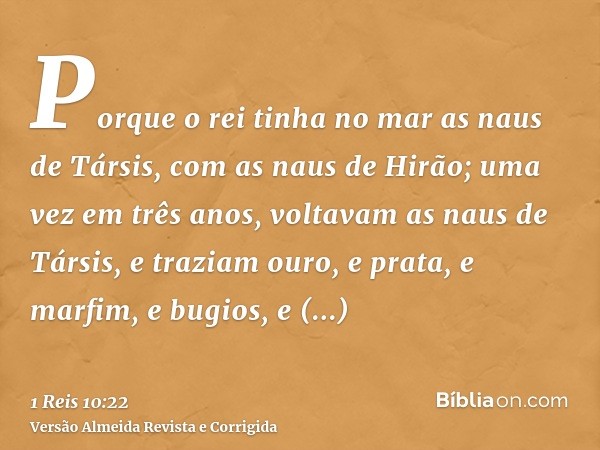 Porque o rei tinha no mar as naus de Társis, com as naus de Hirão; uma vez em três anos, voltavam as naus de Társis, e traziam ouro, e prata, e marfim, e bugios