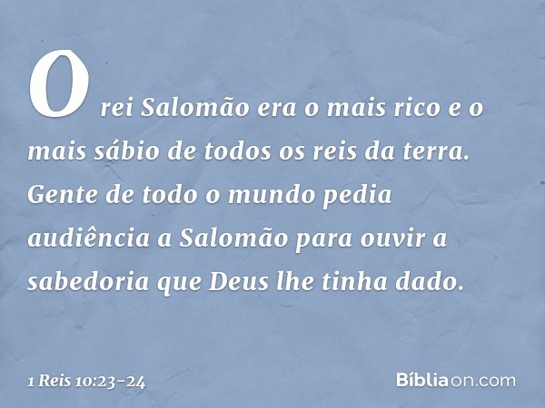 O rei Salomão era o mais rico e o mais sábio de todos os reis da terra. Gen­te de todo o mundo pedia audiência a Salomão para ouvir a sabedoria que Deus lhe tin