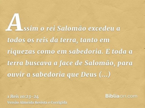 Assim o rei Salomão excedeu a todos os reis da terra, tanto em riquezas como em sabedoria.E toda a terra buscava a face de Salomão, para ouvir a sabedoria que D