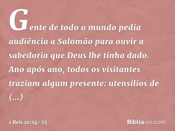 Gen­te de todo o mundo pedia audiência a Salomão para ouvir a sabedoria que Deus lhe tinha dado. Ano após ano, todos os visitantes traziam algum presente: utens