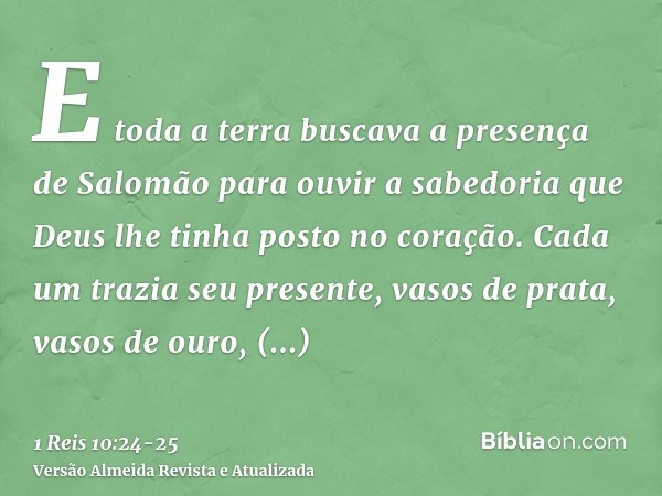 E toda a terra buscava a presença de Salomão para ouvir a sabedoria que Deus lhe tinha posto no coração.Cada um trazia seu presente, vasos de prata, vasos de ou