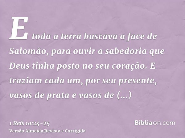 E toda a terra buscava a face de Salomão, para ouvir a sabedoria que Deus tinha posto no seu coração.E traziam cada um, por seu presente, vasos de prata e vasos