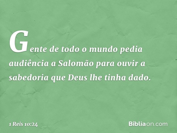 Gen­te de todo o mundo pedia audiência a Salomão para ouvir a sabedoria que Deus lhe tinha dado. -- 1 Reis 10:24