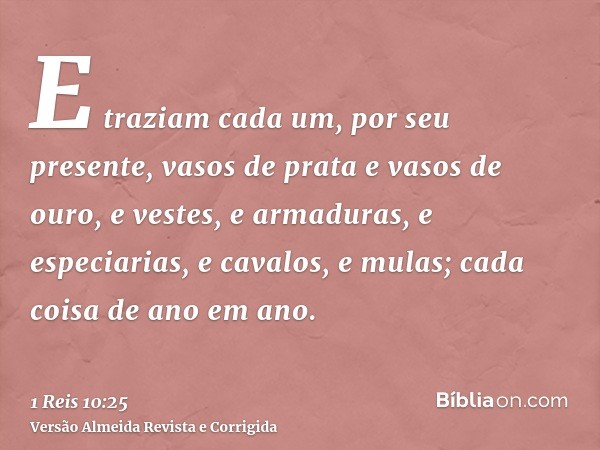 E traziam cada um, por seu presente, vasos de prata e vasos de ouro, e vestes, e armaduras, e especiarias, e cavalos, e mulas; cada coisa de ano em ano.