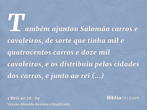 Também ajuntou Salomão carros e cavaleiros, de sorte que tinha mil e quatrocentos carros e doze mil cavaleiros, e os distribuiu pelas cidades dos carros, e junt