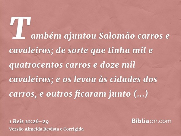 Também ajuntou Salomão carros e cavaleiros; de sorte que tinha mil e quatrocentos carros e doze mil cavaleiros; e os levou às cidades dos carros, e outros ficar